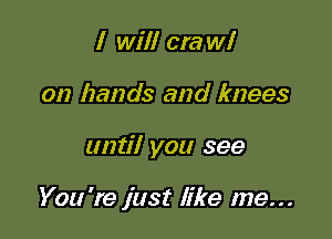 I will cra W!
on hands and knees

until you see

You 're just like me...
