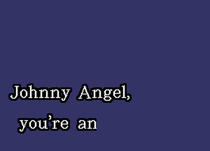 Johnny Angel,

youTe an