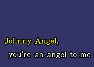 Johnny Angel,

youTe an angel to me