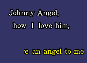 Johnny Angel,

how I love him,

'8 an angel to me