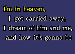 Fm in heaven,
I get carried away,
I dream of him and me,

and how ifs gonna be