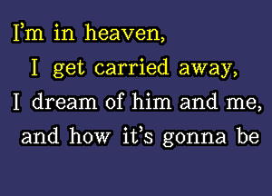 Fm in heaven,
I get carried away,
I dream of him and me,

and how ifs gonna be