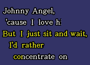 Johnny Angel,

bause I love hf
But I just sit and wait,
Yd rather

concentrate on