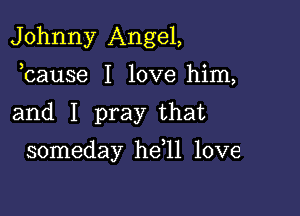 Johnny Angel,
bause I love him,

and I pray that

someday he 11 love