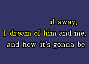 ed away,

I dream of him and me,

and how ifs gonna be