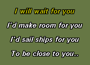 I will wait for you

I'd make room for you

I 'd sail ships for you

To be close to you..