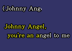 (Johnny Ang.

Johnny Angel,

you re an angel to me