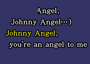 Axngel,
Johnny Angel')
Johnny Angel,

you re an angel to me