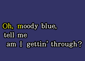 Oh, moody blue,

tell me
am I gettin, through?