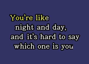 YouTe like
night and day,

and ifs hard to say
Which one is you