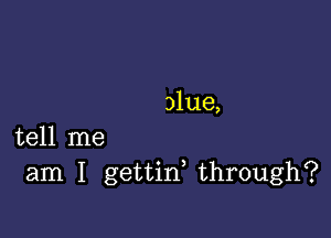 alue,

tell me
am I gettiw through?