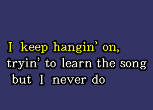 I keep hangin on,

tryid to learn the song
but I never do