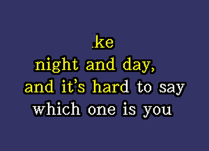 .ke
night and day,

and ifs hard to say
Which one is you