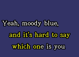 Yeah, moody blue,

and ifs hard to say

which one is you