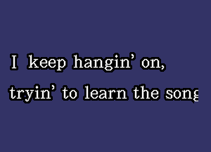 I keep hangiw 0n,

tryid to learn the song