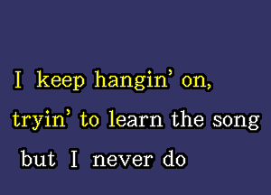 I keep hangiw 0n,

tryid to learn the song

but I never do