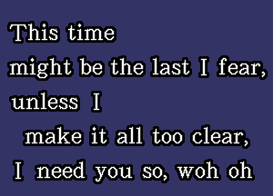 This time
might be the last I fear,

unless I

make it all too clear,

I need you so, woh 0h