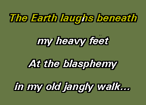 The Earth laughs beneath
my heavy feet

At the blasphemy

in my oldjangly walk...