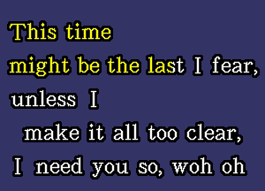 This time
might be the last I fear,

unless I

make it all too clear,

I need you so, woh 0h