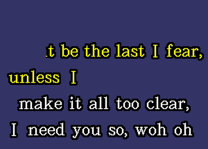 .t be the last I fear,

unless I

make it all too clear,

I need you so, woh 0h