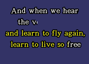 And When we hear
the VI

and learn to fly again,

learn to live so free