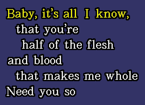 Baby, it,s all I know,
that you,re
half of the flesh
and blood
that makes me Whole
Need you so