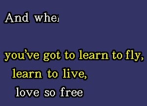 And WheJ

youKIe got to learn to fly,

learn to live,

love so f ree