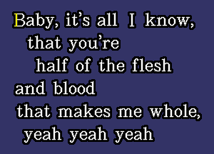 Baby, it,s all I know,
that you,re
half of the flesh
and blood
that makes me Whole,
yeah yeah yeah