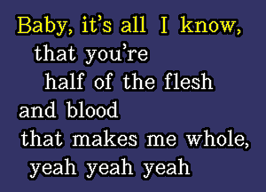 Baby, it,s all I know,
that you,re
half of the flesh
and blood
that makes me Whole,
yeah yeah yeah