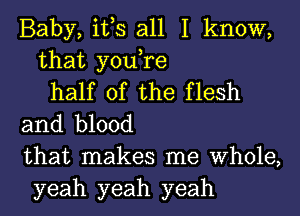 Baby, it,s all I know,
that you,re
half of the flesh
and blood
that makes me Whole,
yeah yeah yeah