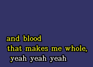 and blood
that makes me Whole,
yeah yeah yeah