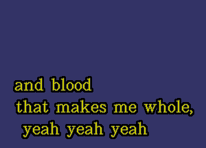 and blood
that makes me Whole,
yeah yeah yeah