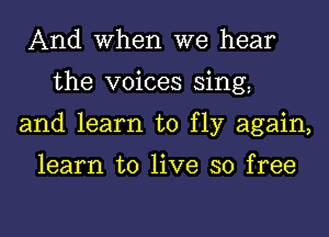 And When we hear
the voices sing
and learn to fly again,

learn to live so free