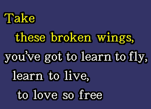 Take

these broken wings,

youKIe got to learn to fly,

learn to live,

to love so free