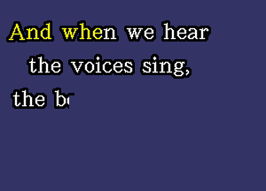 And When we hear

the voices sing,

the bl