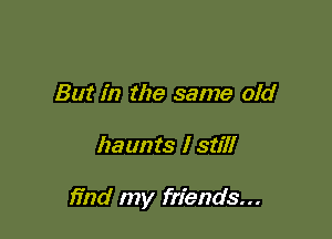 But in the same old

haunts I still

find my friends...