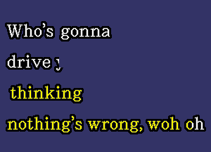 ths gonna
drive 3

thinking

nothings wrong, woh 0h