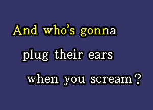 And th3 gonna

plug their ears

When you scream?