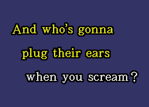 And th3 gonna

plug their ears

When you scream?