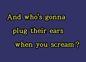 And th3 gonna

plug their ears

When you scream?