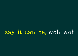 say it can be, woh woh