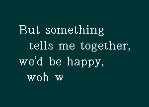 But something
tells me together,

we d be happy,
woh w