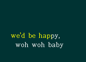 we d be happy,
woh woh baby