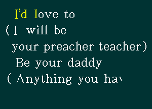 Fd love to
( I Will be

your preacher teacher)

Be your daddy
(Anything you hen