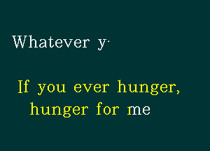 Whatever y-

If you ever hunger,
hunger for me