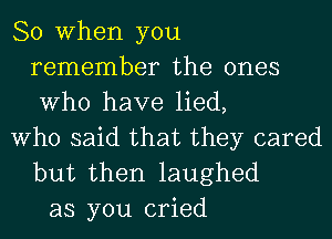 So When you
remember the ones
Who have lied,

Who said that they cared
but then laughed

as you cried