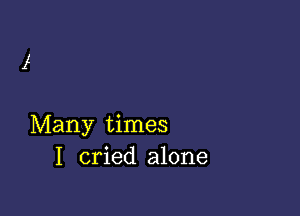 Many times
I cried alone