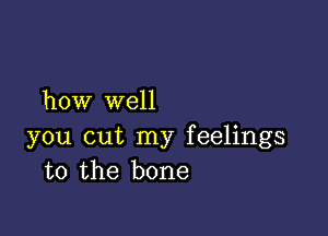 how well

you cut my feelings
to the bone