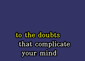 t0 the doubts
that complicate
your mind