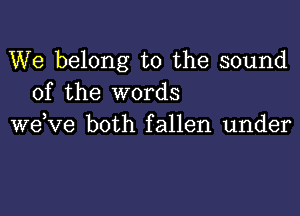 We belong to the sound
of the words

wdve both fallen under